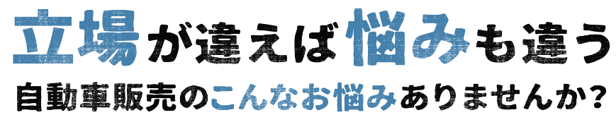 立場が違えば悩みも違う 自動車販売のこんなお悩みありませんか？